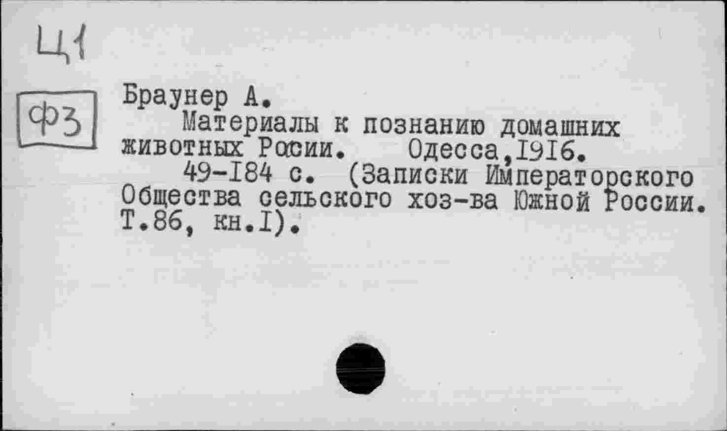 ﻿Браунер А.
Материалы к познанию домашних животных России.	Одесса,І9І6.
49-184 с. (Записки Императорского Общества сельского хоз-ва Южной России. Т.86, KH.I).